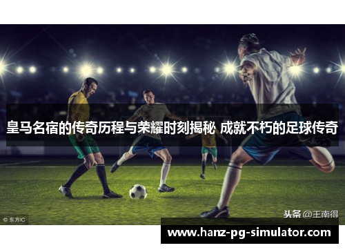 皇马名宿的传奇历程与荣耀时刻揭秘 成就不朽的足球传奇