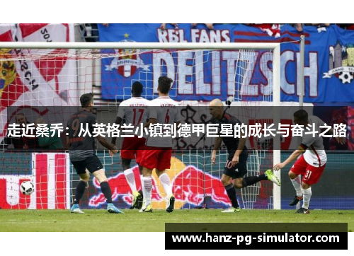 走近桑乔:从英格兰小镇到德甲巨星的成长与奋斗之路 走近桑乔:从英格兰小镇到德甲巨星的成长与奋斗之路