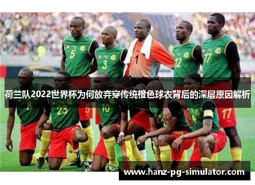 荷兰队2022世界杯为何放弃穿传统橙色球衣背后的深层原因解析 荷兰队2022世界杯为何放弃穿传统橙色球衣背后的深层原因解析