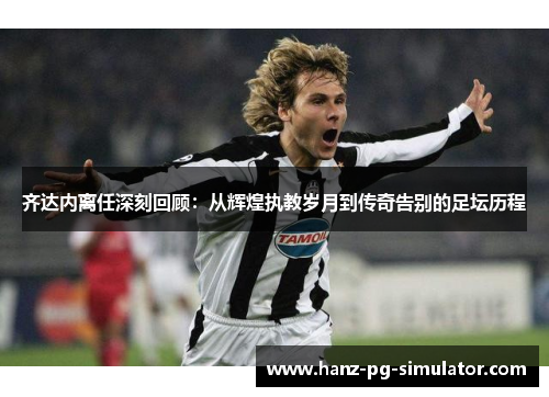 齐达内离任深刻回顾:从辉煌执教岁月到传奇告别的足坛历程 齐达内离任深刻回顾:从辉煌执教岁月到传奇告别的足坛历程