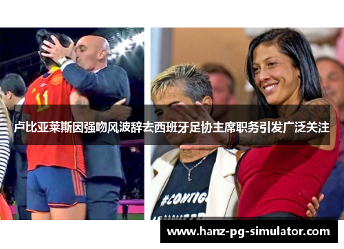 卢比亚莱斯因强吻风波辞去西班牙足协主席职务引发广泛关注 卢比亚莱斯因强吻风波辞去西班牙足协主席职务引发广泛关注
