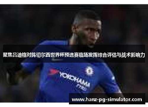 聚焦吕迪格对阵切尔西世界杯预选赛临场发挥综合评估与战术影响力 聚焦吕迪格对阵切尔西世界杯预选赛临场发挥综合评估与战术影响力