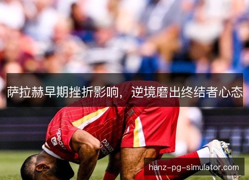 萨拉赫早期挫折影响，逆境磨出终结者心态